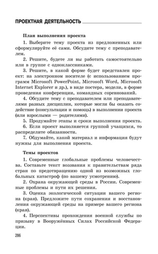 286
ПРОЕКТНАЯ ДЕЯТЕЛЬНОСТЬ
План выполнения проекта
1. Выберите тему проекта из предложенных или
сформулируйте её сами. Обсудите тему с преподавате-
лем.
2. Решите, будете ли вы работать самостоятельно
или в группе с одноклассниками.
3. Решите, в какой форме будет представлен про-
ект: на электронном носителе (с использованием про-
грамм Microsoft PowerPoint, Microsoft Word, Microsoft
Internet Explorer и др.), в виде постера, модели, в форме
проведения конференции, командных соревнований.
4. Обсудите тему с преподавателем или преподавате-
лями разных дисциплин, которые могли бы оказать со-
действие (консультации и помощь) в выполнении проекта
(или взрослыми — родителями).
5. Продумайте этапы и сроки выполнения проекта.
6. Если проект выполняется группой учащихся, то
распределите обязанности.
7. Обдумайте, какой материал и информация будут
нужны для выполнения проекта.
Темы проектов
1. Современные глобальные проблемы человечест-
ва. Составьте текст воззвания к правительствам ряда
стран по предотвращению одной из возможных гло-
бальных катастроф (по вашему усмотрению).
2. Охрана окружающей среды в России. Современ-
ные проблемы и пути их решения.
3. Оценка экологической ситуации вашего регио-
на (края). Предложите пути сохранения и восстанов-
ления окружающей среды на примере вашего региона
(края).
4. Перспективы прохождения военной службы по
призыву в Вооружённых Силах Российской Федера-
ции.
 