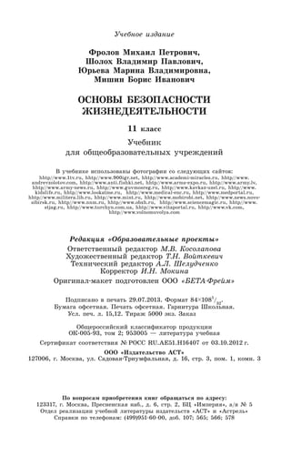 Учебное издание
Фролов Михаил Петрович,
Шолох Владимир Павлович,
Юрьева Марина Владимировна,
Мишин Борис Иванович
ОСНОВЫ БЕЗОПАСНОСТИ
ЖИЗНЕДЕЯТЕЛЬНОСТИ
11 класс
Учебник
для общеобразовательных учреждений
В учебнике использованы фотографии со следующих сайтов:
hhtp//www.1tv.ru, hhtp//www.900igr.net, hhtp//www.academi-miracles.ru, hhtp//www.
andrevzolotov.com, hhtp//www.anti.fishki.net, hhtp//www.arms-expo.ru, hhtp//www.army.lv,
hhtp//www.army-news.ru, hhtp//www.guvmosreg.ru, hhtp//www.kavkaz-uzel.ru, hhtp//www.
kidslife.ru, hhtp//www.lookatme.ru, hhtp//www.medical-enc.ru, hhtp//www.medportal.ru,
hhtp//www.militera.lib.ru, hhtp//www.mint.ru, hhtp//www.mobirobi.net, hhtp//www.news.novo-
sibirsk.ru, hhtp//www.nnm.ru, hhtp//www.obzh.ru, hhtp//www.sciencemagic.ru, hhtp//www.
stjag.ru, hhtp//www.turchyn.com.ua, hhtp//www.vitaportal.ru, hhtp//www.vk.com,
hhtp//www.volnomuvolya.com
Редакция «Образовательные проекты»
Ответственный редактор М.В. Косолапова
Художественный редактор Т.Н. Войткевич
Технический редактор А.Л. Шелудченко
Корректор И.Н. Мокина
Оригинал-макет подготовлен ООО «БЕТА-Фрейм»
Подписано в печать 29.07.2013. Формат 84 1081
/32
.
Бумага офсетная. Печать офсетная. Гарнитура Школьная.
Усл. печ. л. 15,12. Тираж 5000 экз. Заказ № 2391
Общероссийский классификатор продукции
ОК-005-93, том 2; 953005 — литература учебная
Сертификат соответствия № РОСС RU.AE51.H16407 от 03.10.2012 г.
ООО «Издательство АСТ»
127006, г. Москва, ул. Садовая-Триумфальная, д. 16, стр. 3, пом. 1, комн. 3
По вопросам приобретения книг обращаться по адресу:
123317, г. Москва, Пресненская наб., д. 6, стр. 2, БЦ «Империя», а/я № 5
Отдел реализации учебной литературы издательств «АСТ» и «Астрель»
Справки по телефонам: (499)951-60-00, доб. 107; 565; 566; 578
 