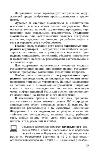 29
Деградацию лесов провоцирует загрязнение окру-
жающей среды выбросами промышленности и транс-
порта.
Луговые и степные экосистемы в хозяйственно
освоенных регионах почти полностью утрачены. Они
остались только на особо охраняемых природных тер-
риториях или отдельными фрагментами. Тундровые
экосистемы, для восстановления которых требуются
сотни лет, страдают от пожаров, разработок нефти и
газа и строительства трубопроводов.
Главная цель создания сети особо охраняемых при-
родных территорий — сохранение как наиболее харак-
терных, типичных, так и уникальных экосистем, при-
родных ландшафтов, популяций, объектов природного
и культурного наследия, разнообразия растительного и
животного мира.
Для сохранения естественных экосистем созданы
государственные парки, природные парки, государст-
венные природные заказники, памятники природы.
Особая роль принадлежит государственным при-
родным заповедникам, являющимся эталонами нена-
рушенных природных территорий. Данные наблюдений
за состоянием и динамикой окружающей природной
среды в таких заповедниках составляют основную
часть информационной базы для оценок антропогенно-
го воздействия на природу и его последствий.
В настоящее время в России во всех природно-
климатических зонах имеется свыше 100 природных
заповедников общей площадью свыше 33 млн га. За-
поведники расположены в 67 субъектах Российской
Федерации. На их территории запрещена всякая хо-
зяйственная деятельность, включая охоту, рыболов-
ство, любые формы рубок леса, сбор дикорастущих
плодов, ягод, растений и грибов.
Создание системы российских заповедников нача-
лось в 1916 г., когда в Прибайкалье был образован
первый из них — Баргузинский (на территории сов-
ременной Республики Бурятия). В 1919 г. был открыт
Астраханский заповедник, в 1920 г. — Ильменский (Челябин-
 