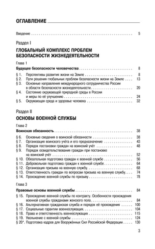 3
ОГЛАВЛЕНИЕ
Введение . . . . . . . . . . . . . . . . . . . . . . . . . . . . . . . . . . . . . . . . . . . . . . . . . . . . . 5
Раздел I
ГЛОБАЛЬНЫЙ КОМПЛЕКС ПРОБЛЕМ
БЕЗОПАСНОСТИ ЖИЗНЕДЕЯТЕЛЬНОСТИ
Глава 1
Будущее безопасности человечества . . . . . . . . . . . . . . . . . . . . . . . . . . . . 8
§ 1. Перспективы развития жизни на Земле . . . . . . . . . . . . . . . . . . . . . . . . . 8
§ 2. Пути решения глобальных проблем безопасности жизни на Земле . . . . 13
§ 3. Основные направления международного сотрудничества России
в области безопасности жизнедеятельности. . . . . . . . . . . . . . . . . . . . . . 20
§ 4. Состояние окружающей природной среды в России
и меры по её улучшению . . . . . . . . . . . . . . . . . . . . . . . . . . . . . . . . . . . . 24
§ 5. Окружающая среда и здоровье человека . . . . . . . . . . . . . . . . . . . . . . . . 32
Раздел II
ОСНОВЫ ВОЕННОЙ СЛУЖБЫ
Глава 2
Воинская обязанность . . . . . . . . . . . . . . . . . . . . . . . . . . . . . . . . . . . . . . . . . 38
§ 6. Основные сведения о воинской обязанности . . . . . . . . . . . . . . . . . . . . . 38
§ 7. Организация воинского учёта и его предназначение . . . . . . . . . . . . . . . 43
§ 8. Порядок постановки граждан на воинский учёт . . . . . . . . . . . . . . . . . . . 48
§ 9. Порядок освидетельствования граждан при постановке
на воинский учёт . . . . . . . . . . . . . . . . . . . . . . . . . . . . . . . . . . . . . . . . . . 52
§ 10. Обязательная подготовка граждан к военной службе . . . . . . . . . . . . . . . 56
§ 11. Добровольная подготовка граждан к военной службе . . . . . . . . . . . . . . . 64
§ 12. Организация призыва на военную службу. . . . . . . . . . . . . . . . . . . . . . . . 68
§ 13. Ответственность граждан по вопросам призыва на военную службу. . . . 74
§ 14. Прохождение военной службы по призыву . . . . . . . . . . . . . . . . . . . . . . . 78
Глава 3
Правовые основы военной службы . . . . . . . . . . . . . . . . . . . . . . . . . . . . . . 84
§ 15. Прохождение военной службы по контракту. Особенности прохождения
военной службы гражданами женского пола. . . . . . . . . . . . . . . . . . . . . . 84
§ 16. Альтернативная гражданская служба и порядок её прохождения . . . . . . 100
§ 17. Социальные гарантии военнослужащих. . . . . . . . . . . . . . . . . . . . . . . . . . 104
§ 18. Права и ответственность военнослужащих . . . . . . . . . . . . . . . . . . . . . . . 115
§ 19. Увольнение с военной службы . . . . . . . . . . . . . . . . . . . . . . . . . . . . . . . . 124
§ 20*. Подготовка кадров для Вооружённых Сил Российской Федерации . . . . . 130
 