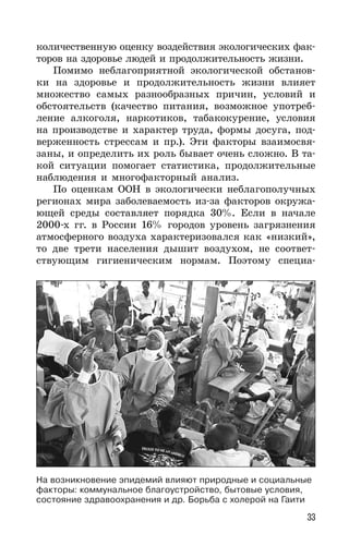 33
количественную оценку воздействия экологических фак-
торов на здоровье людей и продолжительность жизни.
Помимо неблагоприятной экологической обстанов-
ки на здоровье и продолжительность жизни влияет
множество самых разнообразных причин, условий и
обстоятельств (качество питания, возможное употреб-
ление алкоголя, наркотиков, табакокурение, условия
на производстве и характер труда, формы досуга, под-
верженность стрессам и пр.). Эти факторы взаимосвя-
заны, и определить их роль бывает очень сложно. В та-
кой ситуации помогает статистика, продолжительные
наблюдения и многофакторный анализ.
По оценкам ООН в экологически неблагополучных
регионах мира заболеваемость из-за факторов окружа-
ющей среды составляет порядка 30%. Если в начале
2000-х гг. в России 16% городов уровень загрязнения
атмосферного воздуха характеризовался как «низкий»,
то две трети населения дышит воздухом, не соответ-
ствующим гигиеническим нормам. Поэтому специа-
На возникновение эпидемий влияют природные и социальные
факторы: коммунальное благоустройство, бытовые условия,
состояние здравоохранения и др. Борьба с холерой на Гаити
 