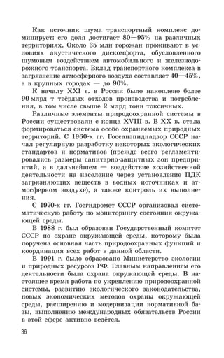 36
Как источник шума транспортный комплекс до-
минирует: его доля достигает 80—95% на различных
территориях. Около 35 млн горожан проживают в ус-
ловиях акустического дискомфорта, обусловленного
шумовым воздействием автомобильного и железнодо-
рожного транспорта. Вклад транспортного комплекса в
загрязнение атмосферного воздуха составляет 40—45%,
а в крупных городах — до 90%.
К началу XXI в. в России было накоплено более
90 млрд т твёрдых отходов производства и потребле-
ния, в том числе свыше 2 млрд тонн токсичных.
Различные элементы природоохранной системы в
России существовали с конца XVIII в. В ХХ в. стала
формироваться система особо охраняемых природных
территорий. С 1960-х гг. Госсанэпиднадзор СССР на-
чал регулярную разработку некоторых экологических
стандартов и нормативов (прежде всего регламенти-
ровались размеры санитарно-защитных зон предпри-
ятий, а в дальнейшем — воздействие хозяйственной
деятельности на население через установление ПДК
загрязняющих веществ в водных источниках и ат-
мосферном воздухе), а также контроль их выполне-
ния.
С 1970-х гг. Госгидромет СССР организовал систе-
матическую работу по мониторингу состояния окружа-
ющей среды.
В 1988 г. был образован Государственный комитет
СССР по охране окружающей среды, которому была
поручена основная часть природоохранных функций и
координация всех работ в данной области.
В 1991 г. было образовано Министерство экологии
и природных ресурсов РФ. Главным направлением его
деятельности была охрана окружающей среды. В на-
стоящее время работа по укреплению природоохранной
системы, развитию экологического законодательства,
новых экономических методов охраны окружающей
среды, расширению и модернизации нормативной ба-
зы, выполнению международных обязательств России
в этой сфере активно ведётся.
 