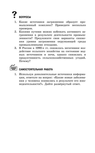 37
ВОПРОСЫ
1. Какие источники загрязнения образует про-
мышленный комплекс? Приведите несколько
примеров.
2. Какими путями можно избежать активного за-
грязнения в результате деятельности промыш-
ленности? Предложите свои варианты сниже-
ния уровня загрязнения окружающей среды
промышленными отходами.
3. В России в 1990-е гг. снизилось негативное воз-
действие сельского хозяйства на состояние вод-
ных источников и почв, однако снизилась и
продуктивность сельскохозяйственных угодий.
Почему?
САМОСТОЯТЕЛЬНАЯ РАБОТА
1. Используя дополнительные источники информа-
ции, ответьте на вопрос: «Какие новые заболева-
ния у человека появились в результате его жиз-
недеятельности?». Дайте развёрнутый ответ.
 