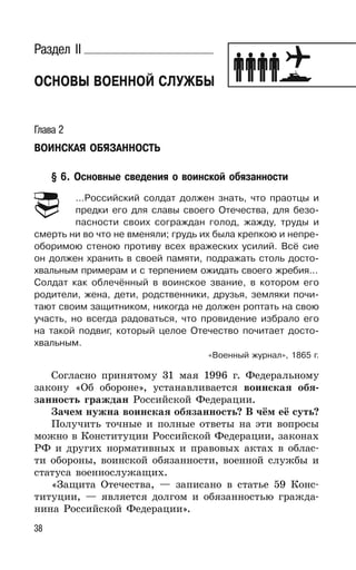 38
Раздел II
ОСНОВЫ ВОЕННОЙ СЛУЖБЫ
Глава 2
ВОИНСКАЯ ОБЯЗАННОСТЬ
§ 6. Основные сведения о воинской обязанности
…Российский солдат должен знать, что праотцы и
предки его для славы своего Отечества, для безо-
пасности своих сограждан голод, жажду, труды и
смерть ни во что не вменяли; грудь их была крепкою и непре-
оборимою стеною противу всех вражеских усилий. Всё сие
он должен хранить в своей памяти, подражать столь досто-
хвальным примерам и с терпением ожидать своего жребия…
Солдат как облечённый в воинское звание, в котором его
родители, жена, дети, родственники, друзья, земляки почи-
тают своим защитником, никогда не должен роптать на свою
участь, но всегда радоваться, что провидение избрало его
на такой подвиг, который целое Отечество почитает досто-
хвальным.
«Военный журнал», 1865 г.
Согласно принятому 31 мая 1996 г. Федеральному
закону «Об обороне», устанавливается воинская обя-
занность граждан Российской Федерации.
Зачем нужна воинская обязанность? В чём её суть?
Получить точные и полные ответы на эти вопросы
можно в Конституции Российской Федерации, законах
РФ и других нормативных и правовых актах в облас-
ти обороны, воинской обязанности, военной службы и
статуса военнослужащих.
«Защита Отечества, — записано в статье 59 Конс-
титуции, — является долгом и обязанностью гражда-
нина Российской Федерации».
 
