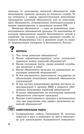 42
граждан от исполнения воинской обязанности либо
незаконному призыву граждан на военную службу. То
же относится к лицам, препятствующим исполнению
гражданами воинской обязанности или не исполняю-
щим обязанности, установленные законодательными и
иными нормативными и правовыми актами РФ.
Воинская обязанность — одна из важнейших конс-
титуционных обязанностей граждан. От выполнения её
каждым призывником зависит боеготовность частей и
кораблей, где солдаты и матросы проходят службу, го-
товность Вооружённых Сил к решению задач по защи-
те национальных интересов и безопасности России.
ВОПРОСЫ
1. Что такое воинская обязанность?
2. Какие нормативно-правовые акты составляют
правовую основу воинской обязанности?
3. Какие составные части, кроме военной службы,
она включает в себя?
4. Какие обязанности налагает на гражданина ис-
полнение воинской обязанности?
5. В чём заключается деятельность государства по
обеспечению исполнения воинской обязанности
гражданами?
6. В чём состоит компетенция органов местного са-
моуправления и органов МВД в вопросах обес-
печения исполнения воинской обязанности?
7. В каких мероприятиях по исполнению воинской
обязанности участвуют граждане?
8. Какова ответственность граждан и должностных
лиц при нарушении ими правил исполнения во-
инской обязанности?
САМОСТОЯТЕЛЬНАЯ РАБОТА
1. Ситуационная задача. Гражданин Н. получил
повестку о явке в военкомат по месту жительст-
ва для прохождения медицинского освидетель-
 