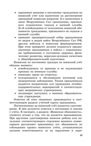 49
принимает решение о постановке гражданина на
воинский учёт или вынесении на рассмотрение
призывной комиссии вопросов: 1) о зачислении в
запас Вооружённых Сил гражданина, признан-
ного ограниченно годным к военной службе;
2) об освобождении от исполнения воинской обя-
занности гражданина, признанного не годным к
военной службе;
проводит предварительный отбор призывников
по видам и родам войск Вооружённых Сил РФ,
другим войскам и воинским формированиям.
При этом приоритет должен отдаваться предна-
значению призывников в войска с повышенны-
ми требованиями к состоянию здоровья, физи-
ческому развитию, морально-деловым качествам
и общеобразовательной подготовке.
Комиссия по постановке граждан на воинский учёт
обязана выявить:
освобождаемых от призыва и не подлежащих
призыву на военную службу;
имеющих право на отсрочку;
нуждающихся в обследовании (лечении) или
медицинском наблюдении. Таким призывникам
выдаётся направление для проведения лечебно-
оздоровительных мероприятий в соответствую-
щих медицинских учреждениях;
желающих поступить в военные образователь-
ные учреждения.
Отметки об этих сведениях производятся в соот-
ветствующем разделе учётной карты призывника.
Поставленному на воинский учёт выдается удостове-
рение. В нём делаются отметки о постановке и снятии
с учёта. В паспорте, в разделе «Воинская обязанность»,
ставится штамп о том, что он является призывником.
При вручении удостоверения военком района или на-
чальник соответствующего отделения военного комис-
сариата разъясняет призывнику его обязанности по
соблюдению правил воинского учёта, установленную
законом ответственность за их нарушение и поря-
 