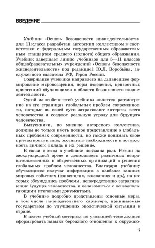 5
ВВЕДЕНИЕ
Учебник «Основы безопасности жизнедеятельности»
для 11 класса разработан авторским коллективом в соот-
ветствии с федеральным государственным образователь-
ным стандартом среднего (полного) общего образования.
Учебник завершает линию учебников для 5—11 классов
общеобразовательных учреждений «Основы безопасности
жизнедеятельности» под редакцией Ю.Л. Воробьёва, за-
служенного спасателя РФ, Героя России.
Содержание учебника направлено на дальнейшее фор-
мирование мировоззрения, норм поведения, ценностных
ориентаций обучающихся в области безопасности жизне-
деятельности.
Одной из особенностей учебника является рассмотре-
ние на его страницах глобальных проблем современнос-
ти, которые по своей сути затрагивают интересы всего
человечества и создают реальную угрозу для будущего
человечества.
Выпускники, по мнению авторского коллектива,
должны не только иметь полное представление о глобаль-
ных проблемах современности, но также понимать свою
причастность к ним, осознавать необходимость и возмож-
ность личного вклада в их решение.
В связи с этим в учебнике показана роль России на
международной арене и деятельность различных непра-
вительственных и общественных организаций в решении
глобальных проблем человечества. Благодаря учебнику
обучающиеся получат информацию о наиболее важных
мировых событиях (конвенциях, воззваниях и др.), на ко-
торых обсуждались проблемы, непосредственно затрагива-
ющие будущее человечества, и ознакомиться с основопола-
гающими итоговыми документами.
В учебнике подробно представлены основные меры,
в том числе законодательного характера, принимаемые
государством по улучшению экологической ситуации в
стране.
В целом учебный материал по указанной теме должен
сформировать навыки бережного отношения к окружаю-
 
