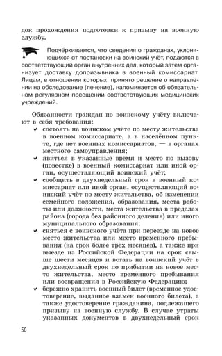 50
док прохождения подготовки к призыву на военную
службу.
Подчёркивается, что сведения о гражданах, уклоня-
ющихся от постановки на воинский учёт, подаются в
соответствующий орган внутренних дел, который затем орга-
низует доставку допризывника в военный комиссариат.
Лицам, в отношении которых принято решение о направле-
нии на обследование (лечение), напоминается об обязатель-
ном регулярном посещении соответствующих медицинских
учреждений.
Обязанности граждан по воинскому учёту включа-
ют в себя требования:
состоять на воинском учёте по месту жительства
в военном комиссариате, а в населённом пунк-
те, где нет военных комиссариатов, — в органах
местного самоуправления;
явиться в указанные время и место по вызову
(повестке) в военный комиссариат или иной ор-
ган, осуществляющий воинский учёт;
сообщить в двухнедельный срок в военный ко-
миссариат или иной орган, осуществляющий во-
инский учёт по месту жительства, об изменении
семейного положения, образования, места рабо-
ты или должности, места жительства в пределах
района (города без районного деления) или иного
муниципального образования;
сняться с воинского учёта при переезде на новое
место жительства или место временного пребы-
вания (на срок более трёх месяцев), а также при
выезде из Российской Федерации на срок свы-
ше шести месяцев и встать на воинский учёт в
двухнедельный срок по прибытии на новое мес-
то жительства, место временного пребывания
или возвращения в Российскую Федерацию;
бережно хранить военный билет (временное удос-
товерение, выданное взамен военного билета), а
также удостоверение гражданина, подлежащего
призыву на военную службу. В случае утраты
указанных документов в двухнедельный срок
 
