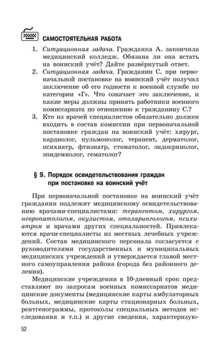 52
САМОСТОЯТЕЛЬНАЯ РАБОТА
1. Ситуационная задача. Гражданка А. закончила
медицинский колледж. Обязана ли она встать
на воинский учёт? Дайте развёрнутый ответ.
2. Ситуационная задача. Гражданин С. при перво-
начальной постановке на воинский учёт получил
заключение об его годности к военной службе по
категории «Г». Что означает это заключение, и
какие меры должны принять работники военного
комиссариата по отношению к гражданину С.?
3. Кто из врачей специалистов обязательно должен
входить в состав комиссии при первоначальной
постановке граждан на воинский учёт: хирург,
кардиолог, пульмонолог, терапевт, дерматолог,
психиатр, фтизиатр, стоматолог, эндокринолог,
эпидемиолог, гематолог?
§ 9. Порядок освидетельствования граждан
при постановке на воинский учёт
При первоначальной постановке на воинский учёт
гражданин подлежит медицинскому освидетельствова-
нию врачами-специалистами: терапевтом, хирургом,
невропатологом, окулистом, отоларингологом, психи-
атром и врачами других специальностей. Привлека-
ются врачи-специалисты из местных лечебных учреж-
дений. Состав медицинского персонала согласуется с
руководителями государственных и муниципальных
медицинских учреждений и утверждается главой мест-
ного самоуправления района (города без районного де-
ления).
Медицинские учреждения в 10-дневный срок пред-
ставляют по запросам военных комиссариатов меди-
цинские документы (медицинские карты амбулаторных
больных, медицинские карты стационарных больных,
рентгенограммы, протоколы специальных методов ис-
следования и т.п.) и другие сведения, характеризую-
 