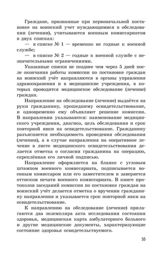 55
Граждане, признанные при первоначальной поста-
новке на воинский учет нуждающимися в обследова-
нии (лечении), учитываются военным комиссариатом
в двух списках:
— в списке № 1 — временно не годные к военной
службе;
— в списке № 2 — годные к военной службе с не-
значительными ограничениями.
Указанные списки не позднее чем через 5 дней пос-
ле окончания работы комиссии по постановке граждан
на воинский учёт направляются в органы управления
здравоохранения и в медицинские учреждения, в ко-
торых проводится медицинское обследование (лечение)
граждан.
Направление на обследование (лечение) выдаётся на
руки гражданину, прошедшему освидетельствование,
и одновременно ему объявляют решение комиссии.
В направлении указываются: наименование медицин-
ского учреждения, диагноз, цель обследования и срок
повторной явки на освидетельствование. Гражданину
разъясняется необходимость проведения обследования
(лечения), а в случае направления на оперативное ле-
чение в листе медицинского освидетельствования де-
лается отметка о согласии гражданина на операцию,
скреплённая его личной подписью.
Направление оформляется на бланке с угловым
штампом военного комиссариата, подписывается во-
енным комиссаром или его заместителем и заверяется
оттиском печати военного комиссариата. В книге про-
токолов заседаний комиссии по постановке граждан на
воинский учёт делается отметка о вручении граждани-
ну направления и указывается срок повторной явки на
освидетельствование.
К направлению на обследование (лечение) прила-
гаются два экземпляра акта исследования состояния
здоровья, медицинская карта амбулаторного больного
и другие медицинские документы, характеризующие
состояние здоровья освидетельствуемого.
 