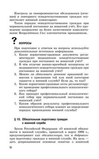 56
Контроль за своевременностью обследования (лече-
ния) и повторного освидетельствования граждан осу-
ществляет военный комиссариат.
Таков порядок освидетельствования граждан при
первоначальной постановке на воинский учёт. Его про-
ведение направлено на более качественное комплекто-
вание Вооружённых Сил контингентом призывников.
ВОПРОСЫ
При подготовке к ответам на вопросы используйте
дополнительные источники информации.
1. Какие нормативно-правовые документы регла-
ментируют медицинское освидетельствование
граждан при постановке на воинский учёт?
2. В чём отличие военно-врачебной экспертизы от
медицинского освидетельствования граждан при
постановке на воинский учёт?
3. Можно ли обжаловать решение призывной ко-
миссии о присвоении той или иной категории
годности к военной службе? Если да, то как?
5. Какие нормативно-правовые акты регламентиру-
ют проведение профессионального психологичес-
кого отбора?
6. Как проходит профессиональный психологичес-
кий отбор при первоначальной постановке на
воинский учёт?
7. Каким образом результаты профессионального
психологического отбора влияют на определение
порядка прохождения военной службы?
§ 10. Обязательная подготовка граждан
к военной службе
Закон Российской Федерации «О воинской обязан-
ности и военной службе», принятый в марте 1998 г.,
предусматривает как обязательную, так и доброволь-
ную подготовку граждан к военной службе. Их цель —
дать допризывникам основные понятия о воинской
 