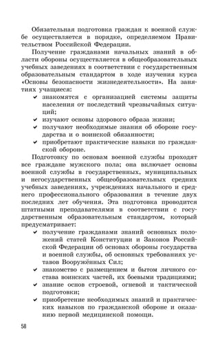58
Обязательная подготовка граждан к военной служ-
бе осуществляется в порядке, определяемом Прави-
тельством Российской Федерации.
Получение гражданами начальных знаний в об-
ласти обороны осуществляется в общеобразовательных
учебных заведениях в соответствии с государственным
образовательным стандартом в ходе изучения курса
«Основы безопасности жизнедеятельности». На заня-
тиях учащиеся:
знакомятся с организацией системы защиты
населения от последствий чрезвычайных ситуа-
ций;
изучают основы здорового образа жизни;
получают необходимые знания об обороне госу-
дарства и о воинской обязанности;
приобретают практические навыки по граждан-
ской обороне.
Подготовку по основам военной службы проходят
все граждане мужского пола; она включает основы
военной службы в государственных, муниципальных
и негосударственных общеобразовательных средних
учебных заведениях, учреждениях начального и сред-
него профессионального образования в течение двух
последних лет обучения. Эта подготовка проводится
штатными преподавателями в соответствии с госу-
дарственным образовательным стандартом, который
предусматривает:
получение гражданами знаний основных поло-
жений статей Конституции и Законов Россий-
ской Федерации об основах обороны государства
и военной службы, об основных требованиях ус-
тавов Вооружённых Сил;
знакомство с размещением и бытом личного со-
става воинских частей, их боевыми традициями;
знание основ строевой, огневой и тактической
подготовки;
приобретение необходимых знаний и практичес-
ких навыков по гражданской обороне и оказа-
нию первой медицинской помощи.
 