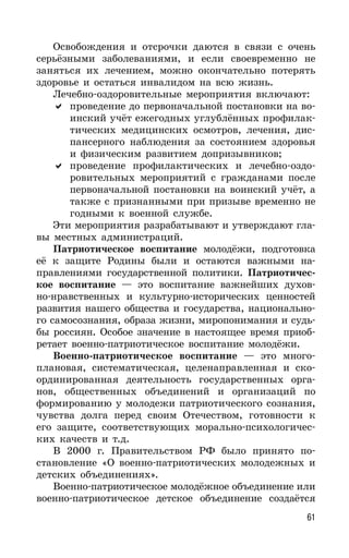 61
Освобождения и отсрочки даются в связи с очень
серьёзными заболеваниями, и если своевременно не
заняться их лечением, можно окончательно потерять
здоровье и остаться инвалидом на всю жизнь.
Лечебно-оздоровительные мероприятия включают:
проведение до первоначальной постановки на во-
инский учёт ежегодных углублённых профилак-
тических медицинских осмотров, лечения, дис-
пансерного наблюдения за состоянием здоровья
и физическим развитием допризывников;
проведение профилактических и лечебно-оздо-
ровительных мероприятий с гражданами после
первоначальной постановки на воинский учёт, а
также с признанными при призыве временно не
годными к военной службе.
Эти мероприятия разрабатывают и утверждают гла-
вы местных администраций.
Патриотическое воспитание молодёжи, подготовка
её к защите Родины были и остаются важными на-
правлениями государственной политики. Патриотичес-
кое воспитание — это воспитание важнейших духов-
но-нравственных и культурно-исторических ценностей
развития нашего общества и государства, национально-
го самосознания, образа жизни, миропонимания и судь-
бы россиян. Особое значение в настоящее время приоб-
ретает военно-патриотическое воспитание молодёжи.
Военно-патриотическое воспитание — это много-
плановая, систематическая, целенаправленная и ско-
ординированная деятельность государственных орга-
нов, общественных объединений и организаций по
формированию у молодежи патриотического сознания,
чувства долга перед своим Отечеством, готовности к
его защите, соответствующих морально-психологичес-
ких качеств и т.д.
В 2000 г. Правительством РФ было принято по-
становление «О военно-патриотических молодежных и
детских объединениях».
Военно-патриотическое молодёжное объединение или
военно-патриотическое детское объединение создаётся
 