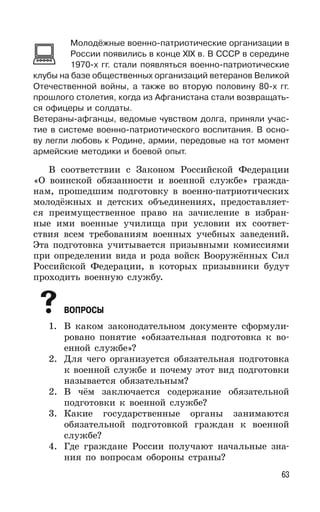 63
Молодёжные военно-патриотические организации в
России появились в конце XIX в. В СССР в середине
1970-х гг. стали появляться военно-патриотические
клубы на базе общественных организаций ветеранов Великой
Отечественной войны, а также во вторую половину 80-х гг.
прошлого столетия, когда из Афганистана стали возвращать-
ся офицеры и солдаты.
Ветераны-афганцы, ведомые чувством долга, приняли учас-
тие в системе военно-патриотического воспитания. В осно-
ву легли любовь к Родине, армии, передовые на тот момент
армейские методики и боевой опыт.
В соответствии с Законом Российской Федерации
«О воинской обязанности и военной службе» гражда-
нам, прошедшим подготовку в военно-патриотических
молодёжных и детских объединениях, предоставляет-
ся преимущественное право на зачисление в избран-
ные ими военные училища при условии их соответ-
ствия всем требованиям военных учебных заведений.
Эта подготовка учитывается призывными комиссиями
при определении вида и рода войск Вооружённых Сил
Российской Федерации, в которых призывники будут
проходить военную службу.
ВОПРОСЫ
1. В каком законодательном документе сформули-
ровано понятие «обязательная подготовка к во-
енной службе»?
2. Для чего организуется обязательная подготовка
к военной службе и почему этот вид подготовки
называется обязательным?
2. В чём заключается содержание обязательной
подготовки к военной службе?
3. Какие государственные органы занимаются
обязательной подготовкой граждан к военной
службе?
4. Где граждане России получают начальные зна-
ния по вопросам обороны страны?
 