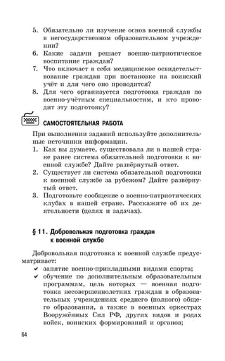 64
5. Обязательно ли изучение основ военной службы
в негосударственном образовательном учрежде-
нии?
6. Какие задачи решает военно-патриотическое
воспитание граждан?
7. Что включает в себя медицинское освидетельст-
вование граждан при постановке на воинский
учёт и для чего оно проводится?
8. Для чего организуется подготовка граждан по
военно-учётным специальностям, и кто прово-
дит эту подготовку?
САМОСТОЯТЕЛЬНАЯ РАБОТА
При выполнении заданий используйте дополнитель-
ные источники информации.
1. Как вы думаете, существовала ли в нашей стра-
не ранее система обязательной подготовки к во-
енной службе? Дайте развёрнутый ответ.
2. Существует ли система обязательной подготовки
к военной службе за рубежом? Дайте развёрну-
тый ответ.
3. Подготовьте сообщение о военно-патриотических
клубах в нашей стране. Расскажите об их де-
ятельности (целях и задачах).
§ 11. Добровольная подготовка граждан
к военной службе
Добровольная подготовка к военной службе предус-
матривает:
занятие военно-прикладными видами спорта;
обучение по дополнительным образовательным
программам, цель которых — военная подго-
товка несовершеннолетних граждан в образова-
тельных учреждениях среднего (полного) обще-
го образования, а также в военных оркестрах
Вооружённых Сил РФ, других видов и родах
войск, воинских формирований и органов;
 