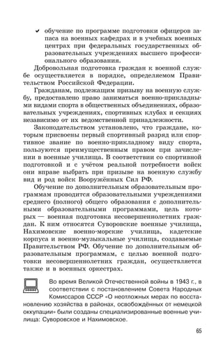 65
обучение по программе подготовки офицеров за-
паса на военных кафедрах и в учебных военных
центрах при федеральных государственных об-
разовательных учреждениях высшего професси-
онального образования.
Добровольная подготовка граждан к военной служ-
бе осуществляется в порядке, определяемом Прави-
тельством Российской Федерации.
Гражданам, подлежащим призыву на военную служ-
бу, предоставлено право заниматься военно-прикладны-
ми видами спорта в общественных объединениях, образо-
вательных учреждениях, спортивных клубах и секциях
независимо от их ведомственной принадлежности.
Законодательством установлено, что граждане, ко-
торым присвоены первый спортивный разряд или спор-
тивное звание по военно-прикладному виду спорта,
пользуются преимущественным правом при зачисле-
нии в военные училища. В соответствии со спортивной
подготовкой и с учётом реальной потребности войск
они вправе выбрать при призыве на военную службу
вид и род войск Вооружённых Сил РФ.
Обучение по дополнительным образовательным про-
граммам проводится образовательными учреждениями
среднего (полного) общего образования с дополнитель-
ными образовательными программами, цель кото-
рых — военная подготовка несовершеннолетних граж-
дан. К ним относятся Суворовские военные училища,
Нахимовские военно-морские училища, кадетские
корпуса и военно-музыкальные училища, создаваемые
Правительством РФ. Обучение по дополнительным об-
разовательным программам, с целью военной подго-
товки несовершеннолетних граждан, осуществляется
также и в военных оркестрах.
Во время Великой Отечественной войны в 1943 г., в
соответствии с постановлением Совета Народных
Комиссаров СССР «О неотложных мерах по восста-
новлению хозяйства в районах, освобождённых от немецкой
оккупации» были созданы специализированные военные учи-
лища: Суворовское и Нахимовское.
 