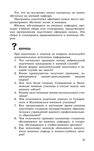 67
Тот, кто не заключает такого контракта, не может
обучаться на военной кафедре.
Программы подготовки офицеров запаса могут пре-
дусматривать обучение также и женщин.
Юноши, обучающиеся на военных кафедрах, про-
ходят учебные сборы или стажировки, предусмотрен-
ные программами подготовки офицеров запаса. Эти
сборы и стажировки приравниваются к военным сбо-
рам.
ВОПРОСЫ
При подготовке к ответам на вопросы используйте
дополнительные источники информации.
1. Что составляет правовую основу добровольной
подготовки гражданина к военной службе?
2. Какие формы дополнительной подготовки к во-
енной службе вы знаете?
3. Какие преимущества получают граждане, за-
нимающиеся военно-прикладными видами
спорта?
4. Для чего были созданы Суворовские и Нахи-
мовские военные училища и какую задачу они
решают сейчас?
5. Какова цель создания военно-музыкального учи-
лища?
6. Чем отличаются кадетские корпуса от Суворов-
ских и Нахимовского военного училища?
7. Как организована в настоящее время военная
подготовка студентов государственных образова-
тельных учреждений высшего профессионально-
го образования?
8. Чем отличается правовое положение студентов,
обучающихся на военных кафедрах, и студен-
тов, обучающихся в учебно-военных центрах?
9. Как исполняют военную обязанность выпуск-
ники военных кафедр и военно-учебных цент-
ров?
 