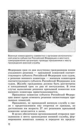 72
Федерации срок со дня получения гражданином копии
указанного решения — призывной комиссией соответ-
ствующего субъекта Российской Федерации или судом,
а решение военного комиссара — военным комиссаром
соответствующего субъекта Российской Федерации или
судом. Жалоба гражданина должна быть рассмотрена
в пятидневный срок со дня её поступления. В этом
случае выполнение решения призывной комиссии или
военного комиссара приостанавливается.
Призывная комиссия субъекта Российской Федера-
ции имеет право отменять решения нижестоящих при-
зывных комиссий.
Призывник, не прошедший военную службу в свя-
зи с предоставлением ему отсрочки от призыва, по
достижении им возраста 27 лет решением призывной
комиссии зачисляется в запас.
В целях обеспечения организованной отправки при-
зывников к месту прохождения военной службы, фор-
мирования воинских команд и передачи их предста-
Военные комиссариаты совместно с органами исполнитель-
ной власти субъектов Российской Федерации и местного
самоуправления организуют проводы призывников к месту
прохождения военной службы
 
