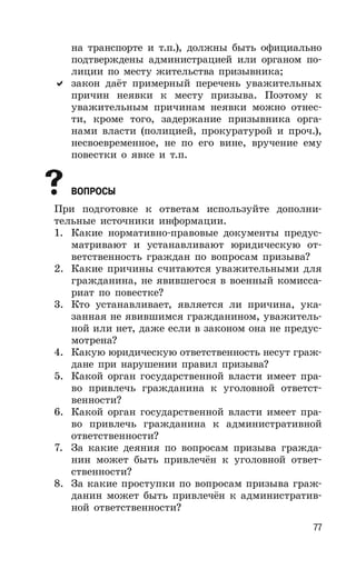 77
на транспорте и т.п.), должны быть официально
подтверждены администрацией или органом по-
лиции по месту жительства призывника;
закон даёт примерный перечень уважительных
причин неявки к месту призыва. Поэтому к
уважительным причинам неявки можно отнес-
ти, кроме того, задержание призывника орга-
нами власти (полицией, прокуратурой и проч.),
несвоевременное, не по его вине, вручение ему
повестки о явке и т.п.
ВОПРОСЫ
При подготовке к ответам используйте дополни-
тельные источники информации.
1. Какие нормативно-правовые документы предус-
матривают и устанавливают юридическую от-
ветственность граждан по вопросам призыва?
2. Какие причины считаются уважительными для
гражданина, не явившегося в военный комисса-
риат по повестке?
3. Кто устанавливает, является ли причина, ука-
занная не явившимся гражданином, уважитель-
ной или нет, даже если в законом она не предус-
мотрена?
4. Какую юридическую ответственность несут граж-
дане при нарушении правил призыва?
5. Какой орган государственной власти имеет пра-
во привлечь гражданина к уголовной ответст-
венности?
6. Какой орган государственной власти имеет пра-
во привлечь гражданина к административной
ответственности?
7. За какие деяния по вопросам призыва гражда-
нин может быть привлечён к уголовной ответ-
ственности?
8. За какие проступки по вопросам призыва граж-
данин может быть привлечён к административ-
ной ответственности?
 