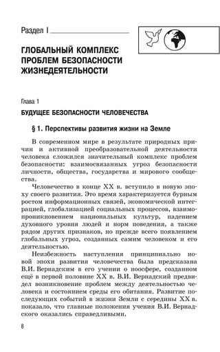 8
Раздел I
ГЛОБАЛЬНЫЙ КОМПЛЕКС
ПРОБЛЕМ БЕЗОПАСНОСТИ
ЖИЗНЕДЕЯТЕЛЬНОСТИ
Глава 1
БУДУЩЕЕ БЕЗОПАСНОСТИ ЧЕЛОВЕЧЕСТВА
§ 1. Перспективы развития жизни на Земле
В современном мире в результате природных при-
чин и активной преобразовательной деятельности
человека сложился значительный комплекс проблем
безопасности: взаимосвязанных угроз безопасности
личности, общества, государства и мирового сообще-
ства.
Человечество в конце XX в. вступило в новую эпо-
ху своего развития. Это время характеризуется бурным
ростом информационных связей, экономической интег-
рацией, глобализацией социальных процессов, взаимо-
проникновением национальных культур, падением
духовного уровня людей и норм поведения, а также
рядом других признаков, но прежде всего появлением
глобальных угроз, созданных самим человеком и его
деятельностью.
Неизбежность наступления принципиально но-
вой эпохи развития человечества была предсказана
В.И. Вернадским в его учении о ноосфере, созданном
ещё в первой половине XX в. В.И. Вернадский предви-
дел возникновение проблем между деятельностью че-
ловека и состоянием среды его обитания. Развитие по-
следующих событий в жизни Земли с середины ХХ в.
показало, что главные положения учения В.И. Вернад-
ского оказались справедливыми.
 