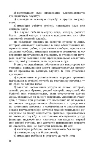 80
в) проходящие или прошедшие альтернативную
гражданскую службу;
г) прошедшие военную службу в другом государ-
стве;
д) имеющие учёную степень кандидата наук или
доктора наук;
е) в случае гибели (смерти) отца, матери, родного
брата, родной сестры в связи с исполнением ими обя-
занностей военной службы.
Не подлежат призыву на военную службу те лица,
которые отбывают наказание в виде обязательных ис-
правительных работ, ограничения свободы, ареста или
лишения свободы, имеющие неснятую судимость за со-
вершение преступления; граждане, в отношении кото-
рых ведётся дознание либо предварительное следствие,
или те, чьё уголовное дело передано в суд.
В силу определённых обстоятельств некоторым ка-
тегориям призывников могут предоставляться отсроч-
ки от призыва на военную службу. К ним относятся
граждане:
а) признанные в установленном порядке временно
негодными к военной службе по состоянию здоровья —
на срок до одного года;
б) занятые постоянным уходом за отцом, матерью,
женой, родным братом, родной сестрой, дедушкой, ба-
бушкой или усыновителем, если отсутствуют другие
лица, обязанные по закону содержать указанных граж-
дан, а также при условии, что последние не находятся
на полном государственном обеспечении и нуждаются
по состоянию здоровья в соответствии с заключением
органа государственной службы медико-социальной эк-
спертизы по месту жительства граждан, призываемых
на военную службу, в постоянном постороннем уходе
(помощи, надзоре) или являются инвалидами первой
или второй группы, или достигли пенсионного возраста
по старости, или не достигли возраста 18 лет;
в) имеющие ребёнка, воспитываемого без матери;
г) имеющие двух и более детей;
д) имеющие ребёнка в возрасте до трёх лет;
 