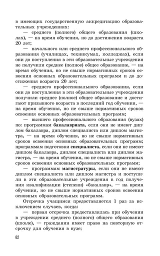 82
в имеющих государственную аккредитацию образова-
тельных учреждениях:
— среднего (полного) общего образования (шко-
лах), — на время обучения, но до достижения возраста
20 лет;
— начального или среднего профессионального об-
разования (училищах, техникумах, колледжах), если
они до поступления в эти образовательные учреждения
не получили среднее (полное) общее образование, — на
время обучения, но не свыше нормативных сроков ос-
воения основных образовательных программ и до до-
стижения возраста 20 лет;
— среднего профессионального образования, если
они до поступления в эти образовательные учреждения
получили среднее (полное) общее образование и дости-
гают призывного возраста в последний год обучения, —
на время обучения, но не свыше нормативных сроков
освоения основных образовательных программ;
— высшего профессионального образования (вузах)
по: программам бакалавриата, если они не имеют дип-
лом бакалавра, диплом специалиста или диплом магис-
тра, — на время обучения, но не свыше нормативных
сроков освоения основных образовательных программ;
программам подготовки специалиста, если они не имеют
диплом бакалавра, диплом специалиста или диплом ма-
гистра, — на время обучения, но не свыше нормативных
сроков освоения основных образовательных программ;
— программам магистратуры, если они не имеют
диплом специалиста или диплом магистра и поступи-
ли в эти образовательные учреждения в год получе-
ния квалификации (степени) «бакалавр», — на время
обучения, но не свыше нормативных сроков освоения
основных образовательных программ.
Отсрочка учащимся предоставляется 1 раз за ис-
ключением случаев, когда:
— первая отсрочка предоставлялась при обучении
в учреждении среднего (полного) общего образования
(школе), — гражданин имеет право на повторную от-
срочку для обучения в вузе;
 