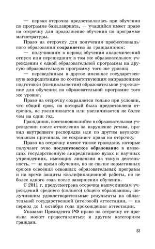 83
— первая отсрочка предоставлялась при обучении
по программе бакалавриата, — учащийся имеет право
на отсрочку для продолжение обучения по программе
магистратуры.
Право на отсрочку для получения профессиональ-
ного образования сохраняется за гражданином:
— получившим в период обучения академический
отпуск или перешедшим в том же образовательном уч-
реждении с одной образовательной программы на дру-
гую образовательную программу того же уровня;
— переведённым в другое имеющее государствен-
ную аккредитацию по соответствующим направлениям
подготовки (специальностям) образовательное учрежде-
ние для обучения по образовательной программе того
же уровня.
Право на отсрочку сохраняется только при условии,
что общий срок, на который была предоставлена от-
срочка, не увеличивается или увеличивается не более
чем на один год.
Гражданин, восстановившийся в образовательном уч-
реждении после отчисления за нарушение устава, пра-
вил внутреннего распорядка или по другим неуважи-
тельным причинам, не сохраняет права на отсрочку.
Право на отсрочку имеют также граждане, которые
получают очно послевузовское образование в имею-
щих государственную аккредитацию вузах и научных
учреждениях, имеющих лицензии на такую деятель-
ность, — на время обучения, но не свыше нормативных
сроков освоения основных образовательных программ
и на время защиты квалификационной работы, но не
более одного года после завершения обучения.
С 2011 г. предусмотрена отсрочка выпускникам уч-
реждений среднего (полного) общего образования, по-
лучившим удовлетворительные результаты на обяза-
тельной государственной (итоговой) аттестации, — на
период до 1 октября года прохождения аттестации.
Указами Президента РФ право на отсрочку от при-
зыва может предоставляться и другим категориям
граждан.
 