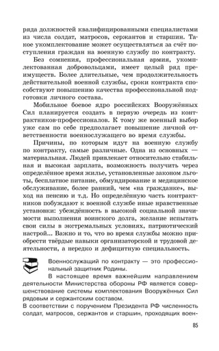 85
ряда должностей квалифицированными специалистами
из числа солдат, матросов, сержантов и старшин. Та-
кое укомплектование может осуществляться за счёт по-
ступления граждан на военную службу по контракту.
Без сомнения, профессиональная армия, укомп-
лектованная добровольцами, имеет целый ряд пре-
имуществ. Более длительные, чем продолжительность
действительной военной службы, сроки контракта спо-
собствуют повышению качества профессиональной под-
готовки личного состава.
Мобильное боевое ядро российских Вооружённых
Сил планируется создать в первую очередь из конт-
рактников-профессионалов. К тому же военный выбор
уже сам по себе предполагает повышение личной от-
ветственности военнослужащего во время службы.
Причины, по которым идут на военную службу
по контракту, самые различные. Одна из основных —
материальная. Людей привлекает относительно стабиль-
ная и высокая зарплата, возможность получить через
определённое время жилье, установленные законом льго-
ты, бесплатное питание, обмундирование и медицинское
обслуживание, более ранний, чем «на гражданке», вы-
ход на пенсию и т.д. Но определённую часть контракт-
ников побуждают к военной службе иные нравственные
установки: убеждённость в высокой социальной значи-
мости выполнения воинского долга, желание испытать
свои силы в экстремальных условиях, патриотический
настрой... Важно и то, что во время службы можно при-
обрести твёрдые навыки организаторской и трудовой де-
ятельности, а нередко и дефицитную специальность.
Военнослужащий по контракту — это профессио-
нальный защитник Родины.
В настоящее время важнейшим направлением
деятельности Министерства обороны РФ является совер-
шенствование системы комплектования Вооружённых Сил
рядовым и сержантским составом.
В соответствии с поручением Президента РФ численность
солдат, матросов, сержантов и старшин, проходящих воен-
 