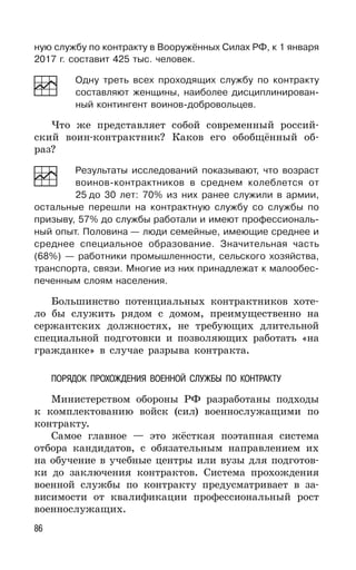 86
ную службу по контракту в Вооружённых Силах РФ, к 1 января
2017 г. составит 425 тыс. человек.
Одну треть всех проходящих службу по контракту
составляют женщины, наиболее дисциплинирован-
ный контингент воинов-добровольцев.
Что же представляет собой современный россий-
ский воин-контрактник? Каков его обобщённый об-
раз?
Результаты исследований показывают, что возраст
воинов-контрактников в среднем колеблется от
25 до 30 лет: 70% из них ранее служили в армии,
остальные перешли на контрактную службу со службы по
призыву, 57% до службы работали и имеют профессиональ-
ный опыт. Половина — люди семейные, имеющие среднее и
среднее специальное образование. Значительная часть
(68%) — работники промышленности, сельского хозяйства,
транспорта, связи. Многие из них принадлежат к малообес-
печенным слоям населения.
Большинство потенциальных контрактников хоте-
ло бы служить рядом с домом, преимущественно на
сержантских должностях, не требующих длительной
специальной подготовки и позволяющих работать «на
гражданке» в случае разрыва контракта.
ПОРЯДОК ПРОХОЖДЕНИЯ ВОЕННОЙ СЛУЖБЫ ПО КОНТРАКТУ
Министерством обороны РФ разработаны подходы
к комплектованию войск (сил) военнослужащими по
контракту.
Самое главное — это жёсткая поэтапная система
отбора кандидатов, с обязательным направлением их
на обучение в учебные центры или вузы для подготов-
ки до заключения контрактов. Система прохождения
военной службы по контракту предусматривает в за-
висимости от квалификации профессиональный рост
военнослужащих.
 