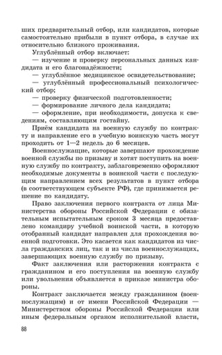 88
ших предварительный отбор, или кандидатов, которые
самостоятельно прибыли в пункт отбора, в случае их
относительно близкого проживания.
Углублённый отбор включает:
— изучение и проверку персональных данных кан-
дидата и его благонадёжности;
— углублённое медицинское освидетельствование;
— углублённый профессиональный психологичес-
кий отбор;
— проверку физической подготовленности;
— формирование личного дела кандидата;
— оформление, при необходимости, допуска к све-
дениям, составляющим гостайну.
Приём кандидата на военную службу по контрак-
ту и направление его в учебную воинскую часть могут
проходить от 1—2 недель до 6 месяцев.
Военнослужащие, которые завершают прохождение
военной службы по призыву и хотят поступить на воен-
ную службу по контракту, заблаговременно оформляют
необходимые документы в воинской части с последую-
щим направлением всех результатов в пункт отбора
(в соответствующем субъекте РФ), где принимается ре-
шение по кандидату.
Право заключения первого контракта от лица Ми-
нистерства обороны Российской Федерации с обяза-
тельным испытательным сроком 3 месяца предостав-
лено командиру учебной воинской части, в которую
отобранный кандидат направлен для прохождения во-
енной подготовки. Это касается как кандидатов из чис-
ла гражданских лиц, так и из числа военнослужащих,
завершающих военную службу по призыву.
Факт заключения или расторжения контракта с
гражданином и его поступления на военную службу
или увольнения объявляется в приказе министра обо-
роны.
Контракт заключается между гражданином (воен-
нослужащим) и от имени Российской Федерации —
Министерством обороны Российской Федерации или
иным федеральным органом исполнительной власти,
 