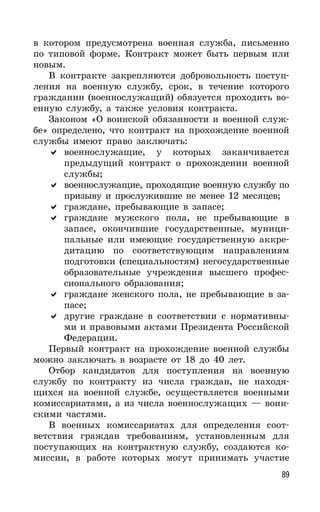89
в котором предусмотрена военная служба, письменно
по типовой форме. Контракт может быть первым или
новым.
В контракте закрепляются добровольность поступ-
ления на военную службу, срок, в течение которого
гражданин (военнослужащий) обязуется проходить во-
енную службу, а также условия контракта.
Законом «О воинской обязанности и военной служ-
бе» определено, что контракт на прохождение военной
службы имеют право заключать:
военнослужащие, у которых заканчивается
предыдущий контракт о прохождении военной
службы;
военнослужащие, проходящие военную службу по
призыву и прослужившие не менее 12 месяцев;
граждане, пребывающие в запасе;
граждане мужского пола, не пребывающие в
запасе, окончившие государственные, муници-
пальные или имеющие государственную аккре-
дитацию по соответствующим направлениям
подготовки (специальностям) негосударственные
образовательные учреждения высшего профес-
сионального образования;
граждане женского пола, не пребывающие в за-
пасе;
другие граждане в соответствии с нормативны-
ми и правовыми актами Президента Российской
Федерации.
Первый контракт на прохождение военной службы
можно заключать в возрасте от 18 до 40 лет.
Отбор кандидатов для поступления на военную
службу по контракту из числа граждан, не находя-
щихся на военной службе, осуществляется военными
комиссариатами, а из числа военнослужащих — воин-
скими частями.
В военных комиссариатах для определения соот-
ветствия граждан требованиям, установленным для
поступающих на контрактную службу, создаются ко-
миссии, в работе которых могут принимать участие
 
