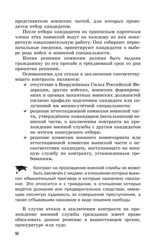 90
представители воинских частей, для которых прово-
дится отбор кандидатов.
После отбора кандидатов по приписным карточкам
члены этих комиссий ведут по каждому из них конк-
ретную ознакомительную работу. Они собирают перво-
начальные сведения, ориентируют кандидатов в выбо-
ре рода войск и воинской специальности.
Копия решения комиссии должна быть выдана
гражданину по его просьбе в трёхдневный срок со дня
принятия решения.
Основаниями для отказа в заключении соответству-
ющего контракта являются:
отсутствие в Вооружённых Силах Российской Фе-
дерации, других войсках, воинских формирова-
ниях и органах вакантных воинских должностей
согласно профилю подготовки кандидата или по-
лученной им военно-учётной специальности;
решение аттестационной комиссии воинской час-
ти, утверждённое командиром (начальником) во-
инской части, о заключении контракта на про-
хождение военной службы с другим кандидатом
по итогам конкурсного отбора;
решение комиссии военного комиссариата или
аттестационной комиссии воинской части о не-
соответствии кандидата, поступающего на воен-
ную службу по контракту, установленным тре-
бованиям.
Контракт на прохождение военной службы не может
быть заключён с лицами, в отношении которых выне-
сен обвинительный приговор и которым назначено наказа-
ние. Это относится и к гражданам, в отношении которых
ведётся дознание или предварительное следствие, имею-
щим неснятую судимость за совершение преступления, а
также отбывавшим наказание в виде лишения свободы.
В случае отказа в заключении контракта на про-
хождение военной службы гражданин имеет право
обжаловать данное решение в вышестоящем органе,
прокуратуре или суде.
 