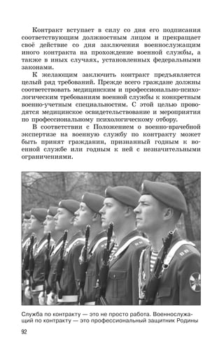 92
Контракт вступает в силу со дня его подписания
соответствующим должностным лицом и прекращает
своё действие со дня заключения военнослужащим
иного контракта на прохождение военной службы, а
также в иных случаях, установленных федеральными
законами.
К желающим заключить контракт предъявляется
целый ряд требований. Прежде всего граждане должны
соответствовать медицинским и профессионально-психо-
логическим требованиям военной службы к конкретным
военно-учетным специальностям. С этой целью прово-
дятся медицинское освидетельствование и мероприятия
по профессиональному психологическому отбору.
В соответствии с Положением о военно-врачебной
экспертизе на военную службу по контракту может
быть принят гражданин, признанный годным к во-
енной службе или годным к ней с незначительными
ограничениями.
Служба по контракту — это не просто работа. Военнослужа-
щий по контракту — это профессиональный защитник Родины
 
