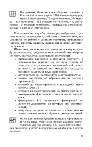 97
По данным Министерства обороны, сегодня в
Российской Армии служат 3290 женщин-офицеров,
из них 12 полковников, 76 подполковников, 344 майо-
ра, 1127 капитанов, 1198 старших лейтенантов, 430 лейте-
нантов, 104 младших лейтенанта. Прапорщиков и мичманов-
женщин в армии 24 418 человек.
Специфика их службы самая разнообразная: пре-
подаватели, переводчики, работники военкоматов, по-
мощники по работе с личным составом, начальники
клубов, юристы, медики, психологи и даже лётчики-
штурманы.
Женщины, желающие поступить на военную служ-
бу по контракту, представляют в военный комиссариат
по месту жительства следующие документы:
письменное заявление о желании поступить в
добровольном порядке на военную службу по
контракту, с указанием военно-учётной специ-
альности, по которой они хотели бы проходить
военную службу, и вида контракта;
автобиографию, написанную собственноручно;
копию документа об образовании (о наличии
профессии);
служебную характеристику с последнего места
работы (учёбы);
справку из домоуправления (местного органа са-
моуправления) о составе семьи и месте житель-
ства;
фотографии 3 4 (количество фотографий за-
висит от должности, на которую они оформля-
ются);
замужние кандидаты, кроме того, представляют
копии свидетельства о браке и рождении детей.
90 женщин военнослужащих воевали в Афганистане.
В Чечне среди участников боевых действий насчи-
тывалось уже 168 женщин. 140 наших соотечествен-
ниц принимали участие в вооружённых конфликтах в других
регионах.
 