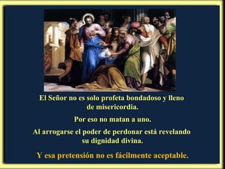El Señor no es solo profeta bondadoso y lleno  de misericordia. Por eso no matan a uno. Al arrogarse el poder de perdonar está revelando  su dignidad divina. Y esa pretensión no es fácilmente aceptable. 