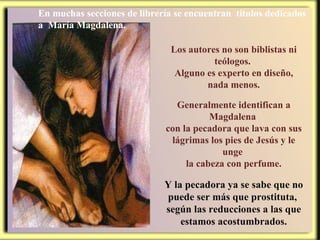 Los autores no son biblistas ni teólogos.  Alguno es experto en diseño, nada menos. Generalmente identifican a Magdalena  con la pecadora que lava con sus lágrimas los pies de Jesús y le unge  la cabeza con perfume. Y la pecadora ya se sabe que no puede ser más que prostituta,  según las reducciones a las que estamos acostumbrados. En muchas secciones de librería se encuentran  títulos dedicados a  María Magdalena. 