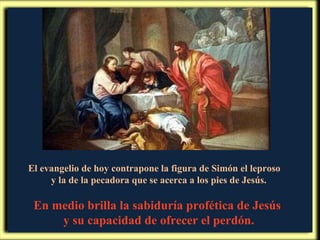 El evangelio de hoy contrapone la figura de Simón el leproso  y la de la pecadora que se acerca a los pies de Jesús. En medio brilla la sabiduría profética de Jesús  y su capacidad de ofrecer el perdón. 