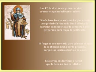 San Efrén el sirio nos presentan siete contrastes que embellecen el relato: El fuego no era necesario para calentar el agua de la ablución hecha por la pecadora,  porque sus lágrimas hervían de amor. “ Simón hace bien en no lavar los pies a Jesús, porque habría resultado inútil el baño de lágrimas suplicantes que la pecadora había preparado para el que la justificaría. Ella ofrece sus lágrimas a Aquel  que le daba un don envidiable. 