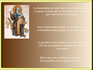La humanidad de Jesús fue lavada con las lágrimas y reposa, en tanto que su divinidad da la redención por el precio de las lágrimas. La pecadora lava el polvo de los pies de Jesús; y Él con sus palabras, blanquea las cicatrices de la carne. Sola su humanidad podía ser lavada, pero sola su divinidad podía limpiar los pecados ocultos. Ella le lava con sus lágrimas impuras, y Él la purifica con sus palabras santas”. 