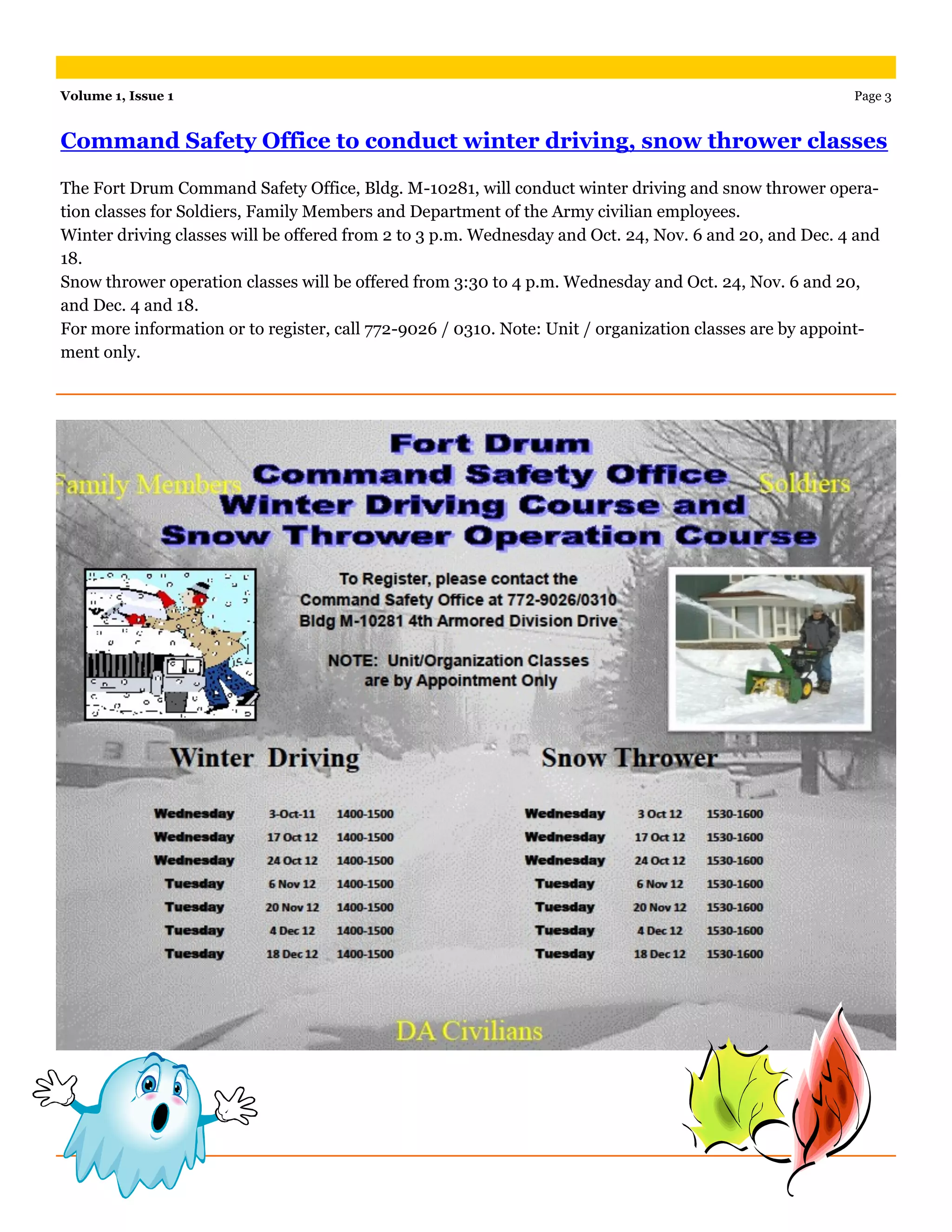 The Fort Drum Command Safety Office, Bldg. M-10281, will conduct winter driving and snow thrower opera-
tion classes for Soldiers, Family Members and Department of the Army civilian employees.
Winter driving classes will be offered from 2 to 3 p.m. Wednesday and Oct. 24, Nov. 6 and 20, and Dec. 4 and
18.
Snow thrower operation classes will be offered from 3:30 to 4 p.m. Wednesday and Oct. 24, Nov. 6 and 20,
and Dec. 4 and 18.
For more information or to register, call 772-9026 / 0310. Note: Unit / organization classes are by appoint-
ment only.
Command Safety Office to conduct winter driving, snow thrower classes
Volume 1, Issue 1 Page 3
 