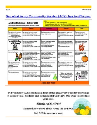 Page 6                                                              FRSA FLASH




See what Army Community Service (ACS) has to offer you




 Did you know ACS schedules a tour of the area every Tuesday morning?
 It is open to all Soldiers and dependants! Call (315) 772-6556 to schedule
                                  your spot.

                          Think ACS First!
              Want to know more about Army life or FRGs?

                        Call ACS to reserve a seat.
 