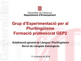 Grup d’Experimentació per al
Plurilingüisme
Formació professorat GEP2
Subdirecció general de Llengua i Plurilingüisme
Servei de Llengües Estrangeres
11 d’octubre de 2016
 