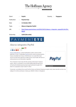 Client        :   PayPal                                Country   :   Singapore

Publication   :   Payment Eye

Date          :   11 October 2012

Topic         :   Abacus integrates PayPal

URL           :   http://www.paymenteye.com/2012/10/11/abacus_integrates_paypal/#.UHuTZm_
                  MgzN

Visitorship   :   3,010 (Site-wide)
 