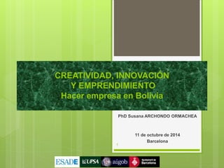 CREATIVIDAD, INNOVACIÓN 
Y EMPRENDIMIENTO 
Hacer empresa en Bolivia 
PhD Susana ARCHONDO ORMACHEA 
11 de octubre de 2014 
Barcelona 
1 
 