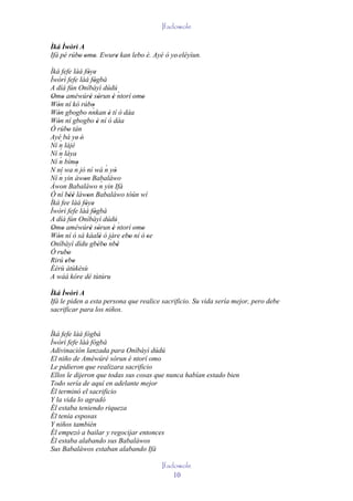 Ifadowole

Ìká Ìwòrì A
Ifá pé rúbo omo. Ewure kan lebo è. Ayé ó ye' eléyìun.
          ' ' '      '
Ìká fefe làá fòye' '
Ìwòrì fefe làá fògbà '
A díá fún Oníbàyì dúdú
Omo améwúré sòrun è ntorí omo        ´
 ' '               ' '          '      ' '
Wón ní kó rúbo
   '                '
                    `
Wón gbogbo nnkan è tí ò dáa
   '                          '
Wón ní gbogbo è ní ó dáa
   '                   '
Ó rúbo tán
        '
Ayé bá ye' é'
    ´
Ní n lájé
    ´
Ní n láya
    ´
Ní n bímo
            ´'
N ní wa n jó ní wá n yò     ´
                                  '
Ní n ´ yin àwon Babaláwo
               '          ´
Àwon Babaláwo n yin Ifá
Ó ní béè làwon Babaláwo tòún wí
         ''      '
Ìká fee làá fòye' '
Ìwòrì fefe làá fògbà '
A díá fún Oníbàyì dúdú
Omo améwúré sòrun è ntorí omo        ´
 ' '               ' '          '      ' '
Wón ní ó sá káalè ó jàre ebo ní ó 'se
   '                     ' ´ ' '
Oníbàyì dídu gbébo nbè ' '          '
Ó rubo  '
Rirú ebo
       ' '
Èèrù àtùkèsù
A wáá kóre dé tùtúru

Ìká Ìwòrì A
Ifá le piden a esta persona que realice sacrificio. Su vida sería mejor, pero debe
sacrificar para los niños.


Ìká fefe làá fògbà
Ìwòrì fefe làá fògbà
Adivinación lanzada para Oníbàyì dúdú
El niño de Améwúré sòrun è ntorí omo
Le pidieron que realizara sacrificio
Ellos le dijeron que todas sus cosas que nunca habían estado bien
Todo sería de aquí en adelante mejor
Él terminó el sacrificio
Y la vida lo agradó
Él estaba teniendo riqueza
Él tenía esposas
Y niños también
Él empezó a bailar y regocijar entonces
Él estaba alabando sus Babaláwos
Sus Babaláwos estaban alabando Ifá

                                             Ifadowole
                                                 10
 