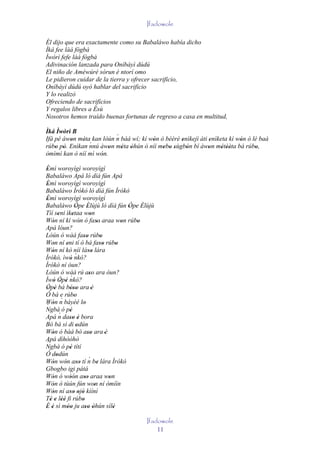 Ifadowole

Él dijo que era exactamente como su Babaláwo había dicho
Ìká fee làá fògbà
Ìwòrì fefe làá fògbà
Adivinación lanzada para Oníbàyì dúdú
El niño de Améwúré sòrun è ntorí omo
Le pidieron cuidar de la tierra y ofrecer sacrificio,
Oníbàyì dúdú oyó hablar del sacrificio
Y lo realizó
Ofreciendo de sacrificios
Y regalos libres a Èsù
Nosotros hemos traído buenas fortunas de regreso a casa en multitud,

Ìká Ìwòrì B
                          ´
Ifá pé àwon méta kan lòún n báá wí; kí wón ó bèèrè enìkejì àti enìketa kí wón ó lè baà
         '    '                         '          '           '           '
                ´
rúbo pò. Enìkan nnú àwon méta òhún ò níí mebo sùgbón bí àwon métèèta bá rúbo,
    ' '                 '   ' '             ' ' '    '         '    ' ''         '
òmìmì kan ò níí mì wón.
                     '
Èmì woroyìgì woroyìgì
 '
Babaláwo Apá ló díá fún Apá
Èmì woroyìgì woroyìgì
 '
Babaláwo Ìrókò ló díá fún Ìrókò
Èmì woroyìgì woroyìgì
 '
Babaláwo Òpe Èlùjù ló díá fún Òpe Èlùjù
                     ' ' '                       ' ' '
Tíí seni ìketaa won
        '         '            '
Wón ní kí wón ó faso araa won rúbo
    '                   '           ''         '    '
Apá lóun?
Lòún ó wàá faso rúbo       ''         '
Won ní eni tí ò bá faso rúbo
    '         '                       ''     '
Wón ní kò níí láso lára
    '                         ''
Ìrókò, ìwó nkó?      ´
                '
Ìrókò ní òun?
Lòún ó wàá rú aso ara òun?     ''
Ìwó Òpé nkó?    ´
     ' ' '
Òpé bá bóso ara 'è
 ' '            '''
Ó bá e rúbo         '
           ´
Wón n báyéé lo
´   '                       '
Ngbà ó pé       '
         ´
Apá n daso è bora
                '' '
Bó bá sì di odún      '
Wón ó bàá bó aso ara 'è
    '                         ''
Apá dìhòòhò
 ´
Ngbà ó pé títí  '
Ó dodún
      '
Wón wón aso tí n be lára Ìrókò´
    '        ' ''                   '
Gbogbo igi pátá
Wón ó wòón aso araa won
    '           ' ' ''                   '
Wón ó tùún fún won ní òmíìn
    '                             '
Wón ní aso ojó kìíní
    '           '' ' '
Té e lèé fi rúbo
   ' ' ''                 '
É é sì móo ju aso òhún sílè
' '           ''            '' '           '
                                                  Ifadowole
                                                      11
 