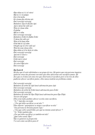 Ifadowole

Òpe nìkan ni è é sìí wówé
 ' '                                    '
Béè ni è é sìí pààpo
   ''
Ení ó bá mebo
'                           '
Kò síyonu fún eléyìun mó'
            '
Èmì woroyìgì woroyìgì
 '
Babaláwo Apa ló díá fún Apá
Apá n tòrun bò wálé ayé
              '                '
Wón ní ó faso rúbo
    '                    ''       '
Ó gbébo  ' '
Béè ni ò rúbo
   ''                     '
Èmì woroyìgì woroyìgì
 '
Babaláwo Ìrókò ló díáfún Ìrókò
´
N tòrun bò wálé ayé
      '             '
Wón ní kó faso rúbo
    '                       ''       '
Ó kò béè ni ò fi rúbo
        ' ''                          '
Gbogbo igi ní n bò wálé ayé     ´
Wón kò' won ò faso' rúbo'
    '                 ' ´ '
Òpe nìkàn ní n be léyìn tó rúbo
 ' '                                '     '
Èmì woroyìgì woroyìgì
 '
Apá mò n wówé o   ´
                          '
Èmì woroyìgì
 '
Ìrókò mò n wówé      ´
                '             '
Èmì woroyìgì
 '
Àti wówé Òpé' sòro
          '            '
Èmì woroyìgì
 '
Ìká Ìwòrì B
Ifá dice que él está refiriéndose a un grupo de tres. Ifá quiere que esta persona inquiera
quién las otras dos personas son tales que ellos ofrecerían este sacrificio juntos. Ifá
dice que es el único de estos tres que observaría el sacrificio pero si los tres de ellos
pudieran ofrecer sacrificio juntos, ellos nunca tendrán un problema común.

Èmì woroyìgì woroyìgì
Babaláwo de árbol de Apá lanzó adivinación para Apá
Èmì woroyìgì woroyìgì
Babaláwo de árbol de Ìrókò lanzó adivinación para Ìrókò
Èmì woroyìgì woroyìgì
Babaláwo de árbol de Òpe Èlùjù lanzó adivinación para Òpe Èlùjù
Tercero del grupo
Ellos eran todos pedidos ofrecer su tela como sacrificio,
' Yo '? Apá dijo con mofa
¿' Por qué debo sacrificar yo mi tela '?
Ellos dijeron ' quienquiera se niega a sacrificar su tela '
' Esa persona no llevaría puesto ropa '
¿' Eso que sobre usted Ìrókò, por qué no intenta usted ofrecer '?
' Yo ' Ìrókò también dijo
¿Por qué debo sacrificar yo también mi tela?
¿Qué sobre usted, Òpe?
Òpe se quitaron su propia tela
Y se usó como sacrificio para él

                                              Ifadowole
                                                  12
 