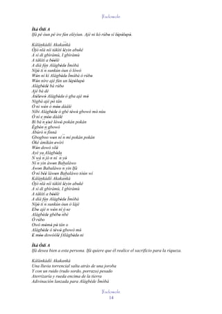 Ifadowole

Ìká Òdí A
Ifá pé òun pé ire fún eléyìun. Ajé ni kó rúbo sí lòpòlopò.
                                            '     ' ' ' '
Kálánkádìí Akakankà               `´
Òjò nlá´´ níí tàkìtì léyin abuké
                                  '
A sì di gbìràmù, I gbìràmù
A tàkìtì a bóólè  ''
A díá fún Alágbède Ìmòbà      ' '
Níjó tí ´´ sunkún òun ò lówó
     '      n
Wón ní kí Alágbède Ìmòbà ó rúbo
   '                            ' '       '      '
Wón níre ajé fún un lòpòlopò
   '                                   ' ' ' '
Alágbèdé bá rúbo
           ' '                  '
Ajé bá dé
Àtélewò Alágbède' ò gba ajé mó
   ' ' '                    '                  '
Nigbà ajé pò tán   '
Ó ni wón ó móo dàálè
            '           ''            '
Níbi Alágbède ó gbé téwó gbowó mó nùu
                  ' '                   ' '        '
Ó ní 'e móo dàálè
               ''             '
Bí bá ´´ sisé lówó pokán pokán
          n' ' ' '
Ègbón ´´ gbowó
' ' n
Àbúrò ´´ fínná
            n
Gbogboo won ní ´´ mí pokán pokán
                   '              n
Òkè àmíkàn ewìrì      '
Wón dowó sílè
   '                    '
Ayé ye' Alágbède'       ' ´´
N wá ´´ jó n ní n yò
          n                         '
   ´´ yin àwon Babaláwo
Ní n                '
Àwon Babaláwo ´´ yin Ifá
       '                         n
Ó ní béè làwon Babaláwo tòún wí
            ''        '
Kálánkádìí Akakankà               `´
Òjò ´´ níí tàkìtì léyin abuké
         nlá                      '
A sì di gbìràmù, I gbìràmù
A tàkìtì a bóólè  ''
A díá fún Alágbède Ìmòbà      ' '
Níjó tí ´´ sunkún òun ò lájé
     ' n
Ebo ajé n wón ní ó 'se
' '                 '
Alágbède gbébo ´´
           ' ' ' ' nbè
Ó rúbo    '
Owó mòmò pò tán o
              ' ' '
Alágbède ò téwó gbowó mó
           ' '        ' '                   '
E móo dowóólè fAlágbède' ni
' ''                      '              '
Ìká Òdí A
Ifá desea bien a esta persona. Ifá quiere que él realice el sacrificio para la riqueza.

Kálánkádìí Akakankà
Una lluvia torrencial salta atrás de una joroba
Y con un ruido (rudo sordo, porrazo) pesado
Aterrizaría y rueda encima de la tierra
Adivinación lanzada para Alágbède Ìmòbà

                                                 Ifadowole
                                                     14
 