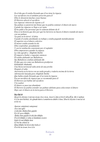 Ifadowole

En el día que él estaba llorando que él no tiene la riqueza
Los sacrificios era el antídoto prescrito para él
Ellos le desearon muchas cosas buenas
El Herrero ofreció el sacrificio
Las riquezas vinieron de repente a él
Sus palmas se pusieron tan llenas que no podría contener el dinero de nuevo
Cuando las riquezas se llego a ser tanto
Él les pidió a las personas que lo soltaran delante de él
Ésta es la historia que dice por qué los herreros no hacen el dinero reunido de nuevo
con sus palmas
'La gota en la tierra', él diría
Cuando él estaba amoldando su trabajo y estaba pegando metódicamente
El superior era el dinero colectivo
El menor estaba usando la ola
Ellos respiraban pesadamente
Y con la ventilación consistente por el soplador
Ellos empezaron a pender la riqueza
La vida agradó a Alágbède Ìmòbà
Él empezó a bailar y regocijar entonces
Él estaba alabando sus Babaláwos
Sus Babaláwos estaban alabando Ifá
Él dijo que era como sus Babaláwos predijeron
Kálánkádìí Akakankà
Una lluvia torrencial salta atrás de una joroba
Después el salta
Aterrizaría en la tierra con un ruido pesado y rodaría encima de la tierra
Adivinación lanzada para Alágbède Ìmòbà
Que había estado llorando que él no tenía la riqueza
Era un sacrificio de riqueza que se recomendó para él
El Herrero oyó hablar del sacrificio
Y lo realizó
El dinero se puso tan abundante
El Herrero no podría extender sus palmas adelante para coleccionar el dinero
Deje caer el dinero en la tierra para el Herrero

Ìká Òdí B
Ifá pé ki eléyìun ó mó tan àwon Awo rè' je. Aso' tí n´ dán ní kó fi rúbo' fÈsù. Ifá rí enìkan
                     '       '            ' '                                '          '
   ´
tí n bo òrò hèéhèé; kò gbodò kòrò sí omobìnrin àkóbí 'è lénu. Ebo kí eléyìun ó mó leè té
        ' '               ' ' ' ' ' '                '      '     ' '                   '     '
ni kó rú.

Àparun wónjánná wónjanná
             '        '
Awo inú igbó
A díá fún Àkùko' Ìtán gàjàlà
Èyí tíí sawo Olófin
                ' '
Àkùko' Ìtán gàjàlà ló díá fún Olófin
                              ' '
Ó ní kí Olófin ó rúbo ni kùtùkùtù òwúrò'
         ' '         '
Egbò ló mú Olófin lésè
               ' '   ' '
Ló bá bo sòkòtò le
         '
Omo Olófin bá kówó fún baba è
' ' ' '                         '
Ó ní kó to àwon Awo è' lo'
           '     '
                                          Ifadowole
                                              15
 