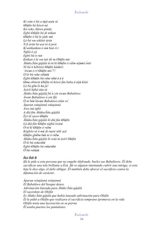 Ifadowole

Kí wón ó bá a tójú esèe rè
           '                      ' ' '' '
Olófin bá kówó ná
 ' '
Kò roko Aláwo píntín
Egbò Olófin bá di nnkan                 `
               ' '
Olófin ò bá le jáde mó
 ' '                                       '
Ló bá wo sòkòtò àrán
                  '
´
N fi àrán bo esè tó ti jerà' '               '
Kí enìkankan ó mó baà rí i
     '                               '
´
Ngbà ó yá
Egbò bá ´ rùn       n
Enìkan ò le wo inú ilé to Olófin mó
'                            '                 '    '      '
Àkùko' Ìtán gàjàlà tó ni kí Olófin ó rúbo níjòósí ntiè             ´
                                                   ' '        ' ''
Ní bá ´ kébòòsí Olófin káàkiri
              n                    ' '
‘Awon ò rí Olófin mó’?!
         '                ' '             '
O ló bú reke rékèèè ' ' ' ' ''
Egbò Olófin bú reke rékè è è è
               ' '                  ' ' ' ' ' ' '
Omo obìnrin Olófin tó kówó fún baba è níjó kìíní
 ' '                         ' '                              ' '
Ló bá gbó ló ko jà! '          '
Àsíríi bàbá òún tú
Àkùko Ìtán gàjàlà bá n yin àwon Babaláwo    ´
             '                      ´´ yin Ifá          '
Àwon Babaláwo n
       '
Ó ní béè làwon Babaláwo tòún wí
               ''          '
Àparun wónjánná wónjanná
                       '                 '
Awo inú igbó
A díá fún Àkùko' Ìtán gàjàlà
Èyí tíí sawo Olófin        ' '
Àkùko' Ìtán gàjàlà ló díá fún Olófin                  ' '
Ló díá fún Olófin nígbà ìwásè
                         ' '                          '
Ó ní kí Olófin ó rúbo
                 ' '                    '
Kégbòo rè ó mó di reere nílé ayé
                     '          '        '' '
Olófin gbébo béè ni ò rúbo
 ' '                  ' ' ''                     '
Àkùko' Ìtán gàjàlà ló wáá tú àsírí Olófin                 ' '
Ó ló bú rekerékè    ' ' ' '
Egbò Olófin bú rekerékè
               ' '                  ' ' ' '
Ó bú rekèèè     ' '''
Ìká Òdí B
Ifá le pide a esta persona que no engañe (defraude, burle) sus Babaláwos. Él debe
sacrificar una tela brillante a Èsù. Ifá ve alguien intentando cubrir una intriga; si esta
hija le dice algo, él debe obligar. Él también debe ofrecer el sacrificio contra la
difamación de carácter.

Àparun wónjánná wónjanná
El Babaláwo del bosque denso
Adivinación lanzada para Àkùko Ìtán gàjàlà
El sacerdote de Olófin
Es Àkùko Ìtán gàjàlà que había lanzado adivinación para Olófin
Él le pidió a Olófin que realizara el sacrificio temprano (primero) en la vida
Olófin tenía una laceración en su pierna
Él usaba puestos los pantalones

                                                   Ifadowole
                                                       16
 